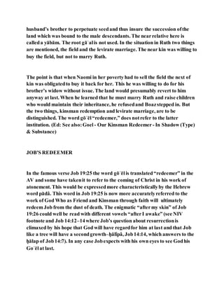 husband’s brother to perpetuate seedand thus insure the succession ofthe
land which was bound to the male descendants. The nearrelative here is
calleda yābām. The root gāʾalis not used. In the situation in Ruth two things
are mentioned, the field and the levirate marriage. The near kin was willing to
buy the field, but not to marry Ruth.
The point is that when Naomi in her poverty had to sell the field the next of
kin was obligatedto buy it back for her. This he was willing to do for his
brother’s widow without issue. The land would presumably revert to him
anyway at last. When he learned that he must marry Ruth and raise children
who would maintain their inheritance, he refusedand Boazstepped in. But
the two things, kinsman redemption and levirate marriage, are to be
distinguished. The word gōʾēl“redeemer,” does notrefer to the latter
institution. (Ed: See also:Goel - Our Kinsman Redeemer- In Shadow (Type)
& Substance)
JOB'S REDEEMER
In the famous verse Job 19:25 the word gōʾēlis translated“redeemer” in the
AV and some have takenit to refer to the coming of Christ in his work of
atonement. This would be expressedmore characteristicallyby the Hebrew
word pādâ. This word in Job 19:25 is now more accuratelyreferred to the
work of God Who as Friend and Kinsman through faith will ultimately
redeem Job from the dust of death. The enigmatic “aftermy skin” of Job
19:26 could well be read with different vowels “afterI awake” (see NIV
footnote and Job 14:12–14where Job’s question about resurrectionis
climaxed by his hope that God will have regardfor him at last and that Job
like a tree will have a secondgrowth–ḥălîpâ, Job14:14, which answers to the
ḥālap of Job14:7). In any case Jobexpects with his own eyes to see Godhis
Goʾēlat last.
 