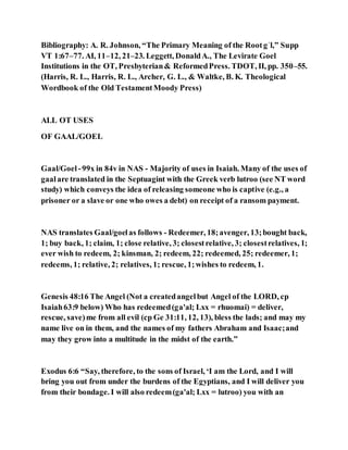 Bibliography: A. R. Johnson, “The Primary Meaning of the Rootgʾl,” Supp
VT 1:67–77. AI, 11–12, 21–23. Leggett, DonaldA., The Levirate Goel
Institutions in the OT, Presbyterian& ReformedPress. TDOT, II, pp. 350–55.
(Harris, R. L., Harris, R. L., Archer, G. L., & Waltke, B. K. Theological
Wordbook of the Old TestamentMoody Press)
ALL OT USES
OF GAAL/GOEL
Gaal/Goel -99x in 84v in NAS - Majority of uses in Isaiah. Many of the uses of
gaalare translated in the Septuagint with the Greek verb lutroo (see NT word
study) which conveys the idea of releasing someone who is captive (e.g., a
prisoner or a slave or one who owes a debt) on receipt of a ransom payment.
NAS translates Gaal/goelas follows - Redeemer, 18;avenger, 13;bought back,
1; buy back, 1; claim, 1; close relative, 3; closestrelative, 3; closestrelatives, 1;
ever wish to redeem, 2; kinsman, 2; redeem, 22; redeemed, 25; redeemer, 1;
redeems, 1; relative, 2; relatives, 1; rescue, 1;wishes to redeem, 1.
Genesis 48:16 The Angel (Not a createdangelbut Angel of the LORD, cp
Isaiah63:9 below) Who has redeemed(ga'al; Lxx = rhuomai) = deliver,
rescue, save)me from all evil (cp Ge 31:11, 12, 13), bless the lads; and may my
name live on in them, and the names of my fathers Abraham and Isaac;and
may they grow into a multitude in the midst of the earth.”
Exodus 6:6 “Say, therefore, to the sons of Israel, ‘I am the Lord, and I will
bring you out from under the burdens of the Egyptians, and I will deliver you
from their bondage. I will also redeem(ga'al; Lxx = lutroo) you with an
 