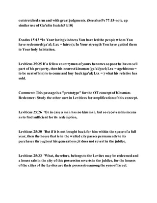outstretchedarm and with greatjudgments. (See also Ps 77:15-note, cp
similar use of Ga'alin Isaiah51:10)
Exodus 15:13 “In Your lovingkindness You have led the people whom You
have redeemed(ga'al; Lxx = lutroo); In Your strength You have guided them
to Your holy habitation.
Leviticus 25:25 If a fellow countryman of yours becomes so poorhe has to sell
part of his property, then his nearestkinsman (ga'al/goel;Lxx = agchisteuo =
to be next of kin) is to come and buy back (ga'al;Lxx = ) what his relative has
sold.
Comment: This passageis a "prototype" for the OT conceptof Kinsman-
Redeemer- Study the other uses in Leviticus for amplification of this concept.
Leviticus 25:26 'Or in case a man has no kinsman, but so recovers his means
as to find sufficient for its redemption,
Leviticus 25:30 'But if it is not bought back for him within the space of a full
year, then the house that is in the walled city passes permanently to its
purchaser throughout his generations;it does not revert in the jubilee.
Leviticus 25:33 'What, therefore, belongs to the Levites may be redeemedand
a house sale in the city of this possessionreverts in the jubilee, for the houses
of the cities of the Levites are their possessionamong the sons of Israel.
 