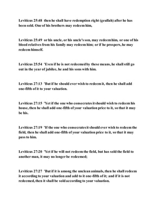Leviticus 25:48 then he shall have redemption right (geullah) after he has
been sold. One of his brothers may redeem him,
Leviticus 25:49 orhis uncle, or his uncle's son, may redeemhim, or one of his
blood relatives from his family may redeem him; or if he prospers, he may
redeem himself.
Leviticus 25:54 'Even if he is not redeemedby these means, he shall still go
out in the year of jubilee, he and his sons with him.
Leviticus 27:13 'But if he should ever wish to redeem it, then he shall add
one-fifth of it to your valuation.
Leviticus 27:15 'Yet if the one who consecrates itshould wish to redeem his
house, then he shall add one-fifth of your valuation price to it, so that it may
be his.
Leviticus 27:19 'If the one who consecratesit should ever wish to redeem the
field, then he shall add one-fifth of your valuation price to it, so that it may
pass to him.
Leviticus 27:20 'Yet if he will not redeem the field, but has sold the field to
another man, it may no longerbe redeemed;
Leviticus 27:27 'But if it is among the unclean animals, then he shall redeem
it according to your valuation and add to it one-fifth of it; and if it is not
redeemed, then it shall be soldaccording to your valuation.
 