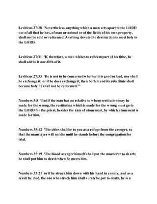 Leviticus 27:28 'Nevertheless, anything which a man sets apart to the LORD
out of all that he has, of man or animal or of the fields of his own property,
shall not be sold or redeemed. Anything devoted to destruction is most holy to
the LORD.
Leviticus 27:31 'If, therefore, a man wishes to redeem part of his tithe, he
shall add to it one-fifth of it.
Leviticus 27:33 'He is not to be concernedwhether it is goodor bad, nor shall
he exchange it; or if he does exchange it, then both it and its substitute shall
become holy. It shall not be redeemed.'"
Numbers 5:8 'But if the man has no relative to whom restitution may be
made for the wrong, the restitution which is made for the wrong must go to
the LORD for the priest, besides the ram of atonement, by which atonementis
made for him.
Numbers 35:12 'The cities shall be to you as a refuge from the avenger, so
that the manslayer will not die until he stands before the congregationfor
trial.
Numbers 35:19 'The blood avengerhimself shall put the murderer to death;
he shall put him to death when he meets him.
Numbers 35:21 or if he struck him down with his hand in enmity, and as a
result he died, the one who struck him shall surely be put to death, he is a
 
