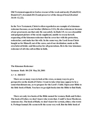 Old Testamentappeals to Godas rescuerof the weak and needy (Psalm82:4;
Daniel 6:27; Jeremiah20:13)and preserver of the sheep of Israel(Ezekiel
34:10–12,22).
In the New Testament, Christ is often regardedas an example of a kinsman-
redeemerbecause, as our brother (Hebrews 2:11), He also redeems us because
of our greatneed, one that only He cansatisfy. In Ruth 3:9, we see a beautiful
and poignant picture of the needy supplicant, unable to rescue herself,
requesting of the kinsman-redeemer that he coverher with his protection,
redeem her, and make her his wife. In the same way, the Lord Jesus Christ
bought us for Himself, out of the curse, out of our destitution; made us His
own beloved bride; and blessedus for all generations. He is the true kinsman-
redeemerof all who call on Him in faith.
The Kinsman Redeemer
Sermons Ruth 80-238 May20, 2001
A + A - RESET
There are so many ways to look at the cross, so many ways to geta
perspective on the death of Christ. I want to take what may appearto be a
somewhatdistant one, as we prepare for the Lord’s Table. Open your Bible to
the little book of Ruth. You have to go eight books into the Bible to find Ruth.
There are only two books of the Bible named for women, Ruth and Esther.
The book of Esther, we don’t know who wrote that. Could’ve been Mordecai,
someone else. The book of Ruth, we don’t know for certain, either, who wrote
it. Perhaps Samuel. He seems to fit the scene very well. But the little book of
 