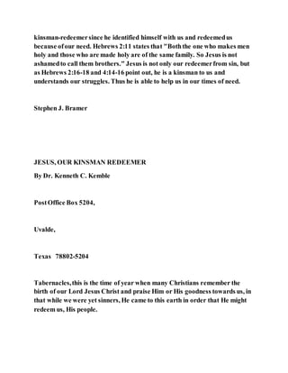 kinsman-redeemersince he identified himself with us and redeemedus
because ofour need. Hebrews 2:11 states that "Boththe one who makes men
holy and those who are made holy are of the same family. So Jesus is not
ashamedto call them brothers." Jesus is not only our redeemerfrom sin, but
as Hebrews 2:16-18 and 4:14-16 point out, he is a kinsman to us and
understands our struggles. Thus he is able to help us in our times of need.
Stephen J. Bramer
JESUS, OUR KINSMAN REDEEMER
By Dr. Kenneth C. Kemble
PostOffice Box 5204,
Uvalde,
Texas 78802-5204
Tabernacles,this is the time of year when many Christians remember the
birth of our Lord Jesus Christ and praise Him or His goodness towards us, in
that while we were yet sinners, He came to this earth in order that He might
redeem us, His people.
 