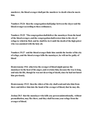 murderer; the blood avengershall put the murderer to death when he meets
him.
Numbers 35:24 then the congregationshalljudge between the slayerand the
blood avengeraccording to these ordinances.
Numbers 35:25 'The congregationshalldeliver the manslayer from the hand
of the blood avenger, and the congregationshallrestore him to his city of
refuge to which he fled; and he shall live in it until the death of the high priest
who was anointed with the holy oil.
Numbers 35:27 and the blood avengerfinds him outside the border of his city
of refuge, and the blood avengerkills the manslayer, he will not be guilty of
blood
Deuteronomy 19:6 otherwise the avengerof blood might pursue the
manslayer in the heat of his anger, and overtake him, because the way is long,
and take his life, though he was not deserving of death, since he had not hated
him previously.
Deuteronomy 19:12 then the elders of his city shall send and take him from
there and deliver him into the hand of the avengerof blood, that he may die.
Joshua 20:3 that the manslayerwho kills any personunintentionally, without
premeditation, may flee there, and they shall become your refuge from the
avengerof blood.
 
