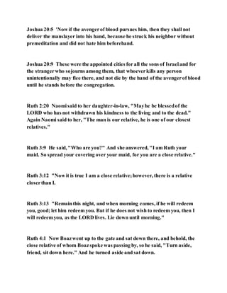 Joshua 20:5 'Now if the avengerof blood pursues him, then they shall not
deliver the manslayer into his hand, because he struck his neighbor without
premeditation and did not hate him beforehand.
Joshua 20:9 These were the appointed cities for all the sons of Israeland for
the strangerwho sojourns among them, that whoeverkills any person
unintentionally may flee there, and not die by the hand of the avengerof blood
until he stands before the congregation.
Ruth 2:20 Naomisaid to her daughter-in-law, "Mayhe be blessedof the
LORD who has not withdrawn his kindness to the living and to the dead."
Again Naomi said to her, "The man is our relative, he is one of our closest
relatives."
Ruth 3:9 He said, "Who are you?" And she answered, "I am Ruth your
maid. So spread your covering over your maid, for you are a close relative."
Ruth 3:12 "Now it is true I am a close relative;however, there is a relative
closerthan I.
Ruth 3:13 "Remainthis night, and when morning comes, if he will redeem
you, good; let him redeem you. But if he does not wish to redeem you, then I
will redeemyou, as the LORD lives. Lie down until morning."
Ruth 4:1 Now Boazwent up to the gate and sat down there, and behold, the
close relative of whom Boazspoke was passing by, so he said, "Turn aside,
friend, sit down here." And he turned aside and sat down.
 