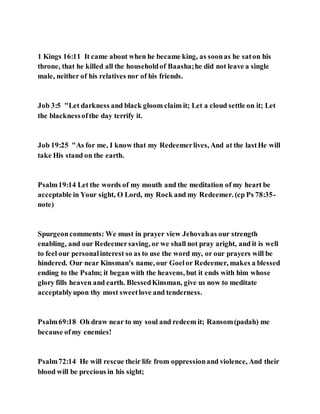 1 Kings 16:11 It came about when he became king, as soonas he saton his
throne, that he killed all the householdof Baasha;he did not leave a single
male, neither of his relatives nor of his friends.
Job 3:5 "Let darkness and black gloom claim it; Let a cloud settle on it; Let
the blacknessofthe day terrify it.
Job 19:25 "As for me, I know that my Redeemerlives, And at the lastHe will
take His stand on the earth.
Psalm19:14 Let the words of my mouth and the meditation of my heart be
acceptable in Your sight, O Lord, my Rock and my Redeemer. (cp Ps 78:35-
note)
Spurgeoncomments: We must in prayer view Jehovahas our strength
enabling, and our Redeemersaving, or we shall not pray aright, and it is well
to feel our personalinterest so as to use the word my, or our prayers will be
hindered. Our near Kinsman's name, our Goelor Redeemer, makes a blessed
ending to the Psalm; it began with the heavens, but it ends with him whose
glory fills heaven and earth. BlessedKinsman, give us now to meditate
acceptablyupon thy most sweetlove and tenderness.
Psalm69:18 Oh draw near to my soul and redeem it; Ransom(padah) me
because ofmy enemies!
Psalm72:14 He will rescue their life from oppressionand violence, And their
blood will be precious in his sight;
 