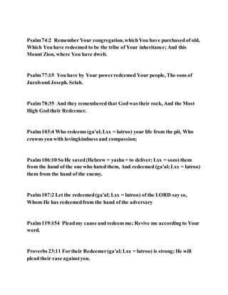 Psalm74:2 Remember Your congregation, whichYou have purchased of old,
Which You have redeemed to be the tribe of Your inheritance; And this
Mount Zion, where You have dwelt.
Psalm77:15 You have by Your powerredeemed Your people, The sons of
Jacoband Joseph. Selah.
Psalm78:35 And they remembered that God was their rock, And the Most
High God their Redeemer.
Psalm103:4 Who redeems (ga'al;Lxx = lutroo) your life from the pit, Who
crowns you with lovingkindness and compassion;
Psalm106:10 So He saved(Hebrew = yasha = to deliver; Lxx = sozo) them
from the hand of the one who hated them, And redeemed (ga'al;Lxx = lutroo)
them from the hand of the enemy.
Psalm107:2 Let the redeemed(ga'al; Lxx = lutroo) of the LORD say so,
Whom He has redeemedfrom the hand of the adversary
Psalm119:154 Pleadmy cause and redeem me; Revive me according to Your
word.
Proverbs 23:11 Fortheir Redeemer(ga'al;Lxx = lutroo) is strong; He will
plead their case againstyou.
 