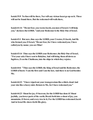 Isaiah35:9 No lion will be there, Nor will any vicious beastgo up on it; These
will not be found there. But the redeemed will walk there,
Isaiah41:14 "Do not fear, you worm Jacob, you men of Israel; I will help
you," declares the LORD, "and your Redeemeris the Holy One of Israel.
Isaiah43:1 But now, thus says the LORD, your Creator, O Jacob, And He
who formed you, O Israel, "Do not fear, for I have redeemedyou; I have
calledyou by name; you are Mine!
Isaiah43:14 Thus says the LORD your Redeemer, the Holy One of Israel,
"Foryour sake I have sent to Babylon, And will bring them all down as
fugitives, Even the Chaldeans, into the ships in which they rejoice.
Isaiah44:6 "Thus says the LORD, the King of Israel and his Redeemer, the
LORD of hosts:'I am the first and I am the last, And there is no God besides
Me.
Isaiah44:22 "I have wiped out your transgressions like a thick cloud And
your sins like a heavy mist. Return to Me, for I have redeemed you."
Isaiah44:23 Shout for joy, O heavens, for the LORD has done it! Shout
joyfully, you lower parts of the earth; Break forth into a shout of joy, you
mountains, O forest, and every tree in it; For the LORD has redeemed Jacob
And in IsraelHe shows forth His glory.
 