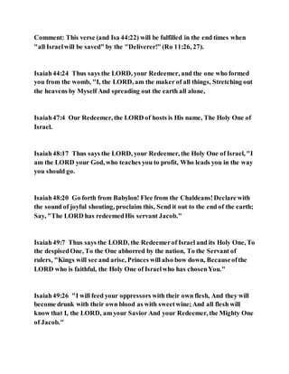 Comment: This verse (and Isa 44:22) will be fulfilled in the end times when
"all Israelwill be saved" by the "Deliverer!" (Ro 11:26, 27).
Isaiah44:24 Thus says the LORD, your Redeemer, and the one who formed
you from the womb, "I, the LORD, am the maker of all things, Stretching out
the heavens by Myself And spreading out the earth all alone,
Isaiah47:4 Our Redeemer, the LORD of hosts is His name, The Holy One of
Israel.
Isaiah48:17 Thus says the LORD, your Redeemer, the Holy One of Israel, "I
am the LORD your God, who teaches you to profit, Who leads you in the way
you should go.
Isaiah48:20 Go forth from Babylon! Flee from the Chaldeans!Declare with
the sound of joyful shouting, proclaim this, Send it out to the end of the earth;
Say, "The LORD has redeemedHis servant Jacob."
Isaiah49:7 Thus says the LORD, the Redeemerof Israel and its Holy One, To
the despisedOne, To the One abhorred by the nation, To the Servant of
rulers, "Kings will see and arise, Princes will also bow down, Becauseofthe
LORD who is faithful, the Holy One of Israelwho has chosenYou."
Isaiah49:26 "I will feed your oppressors with their own flesh, And they will
become drunk with their own blood as with sweetwine;And all flesh will
know that I, the LORD, am your Savior And your Redeemer, the Mighty One
of Jacob."
 