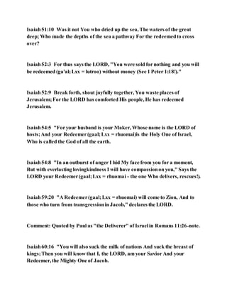 Isaiah51:10 Was it not You who dried up the sea, The waters of the great
deep; Who made the depths of the sea a pathway For the redeemedto cross
over?
Isaiah52:3 For thus says the LORD, "You were sold for nothing and you will
be redeemed (ga'al;Lxx = lutroo) without money (See 1 Peter 1:18!)."
Isaiah52:9 Break forth, shout joyfully together, You waste places of
Jerusalem;For the LORD has comforted His people, He has redeemed
Jerusalem.
Isaiah54:5 "Foryour husband is your Maker, Whose name is the LORD of
hosts;And your Redeemer(gaal;Lxx = rhuomai)is the Holy One of Israel,
Who is called the God of all the earth.
Isaiah54:8 "In an outburst of anger I hid My face from you for a moment,
But with everlasting lovingkindness I will have compassionon you," Says the
LORD your Redeemer(gaal;Lxx = rhuomai - the one Who delivers, rescues!).
Isaiah59:20 "A Redeemer(gaal;Lxx = rhuomai) will come to Zion, And to
those who turn from transgressionin Jacob," declares the LORD.
Comment: Quoted by Paul as "the Deliverer" of Israelin Romans 11:26-note.
Isaiah60:16 "You will also suck the milk of nations And suck the breast of
kings;Then you will know that I, the LORD, am your Savior And your
Redeemer, the Mighty One of Jacob.
 