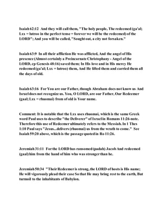 Isaiah62:12 And they will call them, "The holy people, The redeemed (ga'al;
Lxx = lutroo in the perfect tense = forever we will be the redeemed) of the
LORD";And you will be called, "Soughtout, a city not forsaken."
Isaiah63:9 In all their affliction He was afflicted, And the angel of His
presence (Almost certainly a Preincarnate Christophany - Angel of the
LORD, cp Genesis 48:16)savedthem; In His love and in His mercy He
redeemed(ga'al; Lxx = lutroo) them, And He lifted them and carried them all
the days of old.
Isaiah63:16 ForYou are our Father, though Abraham does not know us And
Israeldoes not recognize us. You, O LORD, are our Father, Our Redeemer
(gaal;Lxx = rhuomai) from of old is Your name.
Comment: It is notable that the Lxx uses rhuomai, which is the same Greek
word Paul uses to describe "the Deliverer" of Israelin Romans 11:26-note.
Therefore this use of Redeemerultimately refers to the Messiah. In 1 Thes
1:10 Paul says "Jesus...delivers (rhuomai) us from the wrath to come." See
Isaiah59:20 above, which is the passagequotedin Ro 11:26.
Jeremiah31:11 Forthe LORD has ransomed(padah) JacobAnd redeemed
(gaal)him from the hand of him who was strongerthan he.
Jeremiah50:34 "TheirRedeemeris strong, the LORD of hosts is His name;
He will vigorously plead their case So that He may bring rest to the earth, But
turmoil to the inhabitants of Babylon.
 