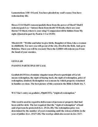 Lamentations 3:58 O Lord, You have pleaded my soul's cause;You have
redeemedmy life.
Hosea 13:14 Shall I ransom (padah) them from the power of Sheol? Shall I
redeem (gaal;Lxx = lutroo) them from death? O Death, where are your
thorns? O Sheol, where is your sting? Compassionwill be hidden from My
sight. (Quoted in part by Paul in 1 Cor15:55)
Micah4:10 "Writhe and labor to give birth, Daughterof Zion, Like a woman
in childbirth; For now you will go out of the city, Dwell in the field, And go to
Babylon. There you will be rescued;There the LORD will redeem you From
the hand of your enemies.
GEULLAH
PASSIVE PARTICIPLE OF GAAL
Geullah (01353)is a feminine singular noun (Passive participle of Ga'al)
means redemption, the right of buying back, the right of redemption, price of
redemption, kindred. Redemption was a means by which property remained
in families or clans. The best picture of this customin the Bible is Ruth 4:6, 7.
W E Vine's entry on geullah( ,‫ג‬,‫לֻא‬ ַ 01353), "(rightof) redemption.”
This word is used in regardto deliverance of persons or property that had
been sold for debt. The law required that the “right of redemption” of land
and of persons be protected (Lev. 25:24, 48). The redemption price was
determined by the number of years remaining until the releaseofdebts in the
year of jubilee (Lev. 25:27-28). The word ge˒ullah also occurs in Jer. 32:7:
 