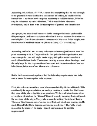According to Leviticus 25:47-49, if a man lost everything that he had through
some greatmisfortune and had to sellhimself as a slave, he could redeem
himself-but if he didn’t have the price necessaryto redeem himself, he could
only be redeemed by a near kinsman. This was calledthe kinsman-
redemption, and it dealt with the redemption of persons and inheritance.
As a people, we have found ourselves in the same predicament spokenof in
this passagein Leviticus- except our situation is worse, becausethe stakes are
much higher! Ours is one of eternal consequence!We are a fallen people, and
have been sold as slaves under sin (Romans 7:14; 3:23; Isaiah53:6)!
According to God’s Law, we may redeem ourselves­we just have to have the
price necessaryto do it. The problem is, that price is sinless perfection, and
any attempt that you or I might make to pay this price would come back
marked insufficient funds! That means the only way out of our bondage , and
the only hope for the regenerationofour souls and the restorationof our lost
inheritance, is for one of our kinsmen to redeem us.
But in the kinsman-redemption, all of the following requirements had to be
met in order for redemption to be secured:
First, the redeemer must be a near kinsman (related by flesh and blood). This
could really be anyone-a father, an uncle, a brother, a cousin. But God knew
that none of the above had the price required. We have all sinned-none of us
are without blemish-so He “kinned” himself to us, by donning flesh and blood.
He was born of the virgin Mary, who was an Israelite of the tribe of Judah.
Thus, our Godbecame one of us, our own flesh and blood-and in doing so, He
made Himself eligible to become our kinsman-redeemer!That’s the whole
reasonfor the manger! He made Himself our kinsman. He met the
requirement!
 