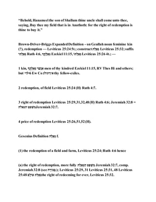 “Behold, Hanameelthe son of Shallum thine uncle shall come unto thee,
saying, Buy thee my field that is in Anathoth: for the right of redemption is
thine to buy it.”
Brown-Driver-Briggs ExpandedDefinition - on Geullah noun feminine kin
(?), redemption — Leviticus 25:24 5t.; construct ‫ג‬ַ‫לֻא‬ ַ Leviticus 25:32;suffix
‫ג‬ ְּ‫ג‬,‫לֻא‬ ַ Ruth 4:6, ‫ג‬ ְּ ‫א‬‫ג‬,‫לֻא‬ ַ Ezekiel11:15, ֵ‫גא‬,‫לֻא‬ ַ Leviticus 25:26 4t.; —
1 kin, ‫ג‬ ְּ ‫א‬‫ג‬,‫לֻא‬ ַ ‫ג‬ ַָֹּּ ַ‫ל‬ men of thy kindred Ezekiel11:15, RV Thes Hi and others;
but ᵐ5ᵑ6 Ew Co ‫ל׳ךגאאג‬ thy fellow-exiles.
2 redemption, of field Leviticus 25:24 (H) Ruth 4:7.
3 right of redemption Leviticus 25:29,31,32,48(H) Ruth 4:6; Jeremiah 32:8 =
‫גגלאג‬ ‫הָּאג‬Jeremiah32:7.
4 price of redemption Leviticus 25:26,51,52(H).
Gesenius Definition ‫ג‬,‫לֻא‬ ַ f.
(1) the redemption of a field and farm, Leviticus 25:24;Ruth 4:6 hence
(a) the right of redemption, more fully ‫ג‬,‫לֻא‬ ַ ַ‫ג‬ ‫ג‬ַ‫א‬ ַָּ ְּ‫ה‬ Jeremiah32:7, comp.
Jeremiah32:8 (see ‫ג‬ ,‫רֹוכ‬ ַ‫ה‬ ); Leviticus 25:29, 31 Leviticus 25:31, 48 Leviticus
25:48 ‫ג‬,‫לֹוא‬ ‫ג‬ַ‫לֻא‬ ַ the right of redeeming for ever, Leviticus 25:32.
 