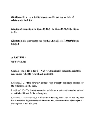 (b) followed by a gen. a field to be redeemedby any one by right of
relationship, Ruth 4:6.
(c) price of redemption, Leviticus 25:26, 51 Leviticus 25:51, 52 Leviticus
25:52.
(2) relationship, kindredship (see root I, 3). Ezekiel 11:15, ‫ג‬ ‫א‬‫ג‬,‫לֻא‬ ַ‫ג‬ ‫ג‬ ַָֹּּ ַ‫ל‬ thy
kindred.
ALL OT USES
OF GEULLAH
Geullah - 13x in 12vin the OT. NAS = redemption(7), redemption right(2),
redemption rights(1), right of redemption(3).
Leviticus 25:24 'Thus for every piece of your property, you are to provide for
the redemption of the land.
Leviticus 25:26 'Or in case a man has no kinsman, but so recovers his means
as to find sufficient for its redemption,
Leviticus 25:29 'Likewise, if a man sells a dwelling house in a walled city, then
his redemption right remains valid until a full year from its sale;his right of
redemption lasts a full year.
 