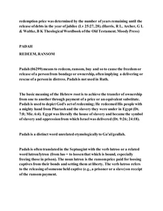 redemption price was determined by the number of years remaining until the
release ofdebts in the year of jubilee (Lv 25:27, 28). (Harris, R L, Archer, G L
& Waltke, B K TheologicalWordbook ofthe Old Testament. MoodyPress)
PADAH
REDEEM, RANSOM
Padah (06299)means to redeem, ransom, buy and so to cause the freedom or
release ofa personfrom bondage or ownership, often implying a delivering or
rescue of a personin distress. Padahis not used in Ruth.
The basic meaning of the Hebrew root is to achieve the transfer of ownership
from one to another through payment of a price or an equivalent substitute.
Padah is used to depict God's actof redeeming; He redeemedHis people with
a mighty hand from Pharaohand the slavery they were under in Egypt (Dt.
7:8; Mic. 6:4). Egypt was literally the house of slavery and became the symbol
of slavery and oppressionfrom which Israelwas delivered (Dt. 9:26; 24:18).
Padah is a distinct word unrelated etymologicallyto Ga'al/geullah.
Padah is often translatedin the Septuagint with the verb lutroo or a related
word lutron/lytron (from luo = to loosenthat which is bound, especially
freeing those in prison). The noun lutron is the ransomprice paid for loosing
captives from their bonds and setting them at liberty. The verb lutroo refers
to the releasing ofsomeone held captive (e.g., a prisoner or a slave)on receipt
of the ransom payment.
 