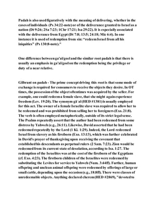 Padah is also usedfiguratively with the meaning of delivering, whether in the
casesofindividuals (Ps 34:22-note)or of the deliverance granted to Israelas a
nation (Dt 9:26; 2Sa 7:23; 1Chr 17:21; Isa 29:22). It is especiallyassociated
with the deliverance from Egypt (Dt 7:8; 13:5; 24:18; Mic 6:4). In one
instance it is used of redemption from sin: “redeemIsrael from all his
iniquities” (Ps 130:8-note)."
One difference betweenga'al/goeland the similar root padah is that there is
usually an emphasis in ga'al/goelon the redemption being the privilege or
duty of a near relative.
Gilbrant on padah - The prime conceptdriving this rootis that some mode of
exchange is required for consumers to receive the objects they desire. In OT
times, the possessionofthe objectoftentimes was acquired by the seller. For
example, one could redeema female slave, that she might againexperience
freedom (Lev. 19:20). The synonym gāʾal(HED #1381)is usually employed
for this act. The owner of a female Israelite slave was required to allow her to
be redeemed and was prohibited from selling her to foreigners (Exo. 21:8).
The verb is often employed metaphorically, outside of its strict legalsense.
The Psalms repeatedlyassertthat the author had been redeemed from some
distress by Yahweh (e.g., 26:11). Likewise, Davidassertedthat he had been
redeemedrepeatedly by the Lord (1 Ki. 1:29). Indeed, the Lord redeemed
Israelfrom slavery as his firstborn (Exo. 13:13), which was further celebrated
in David's prayer of thanksgiving upon receiving the covenant that
establishedhis descendants as perpetual rulers (2 Sam. 7:23). Zion would be
redeemedfrom its current state of desolation, according to Isa. 1:27. The
redemption of the Israelites was atthe costof the firstborn of the Egyptians
(cf. Exo. 4:23). The firstborn children of the Israelites were redeemedby
substituting the Levites for service to Yahweh (Num. 3:44ff). Further, human
offspring and unclean animal offspring were redeemedby offerings of large or
small cattle, depending upon the occasion(e.g.,18:8ff). There were classes of
unredeemable objects. Anything declared cherem(HED #2869), "devotedto
 