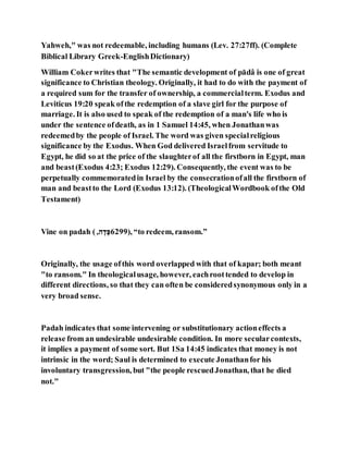 Yahweh," was not redeemable, including humans (Lev. 27:27ff). (Complete
Biblical Library Greek-EnglishDictionary)
William Cokerwrites that "The semantic development of pādâ is one of great
significance to Christian theology. Originally, it had to do with the payment of
a required sum for the transfer of ownership, a commercialterm. Exodus and
Leviticus 19:20 speak ofthe redemption of a slave girl for the purpose of
marriage. It is also used to speak of the redemption of a man's life who is
under the sentence ofdeath, as in 1 Samuel 14:45, when Jonathanwas
redeemedby the people of Israel. The word was given specialreligious
significance by the Exodus. When God delivered Israelfrom servitude to
Egypt, he did so at the price of the slaughterof all the firstborn in Egypt, man
and beast(Exodus 4:23; Exodus 12:29). Consequently, the event was to be
perpetually commemoratedin Israel by the consecrationofall the firstborn of
man and beastto the Lord (Exodus 13:12). (TheologicalWordbook ofthe Old
Testament)
Vine on padah ( ,‫ג‬ ,‫ה‬,‫,)9926א‬ “to redeem, ransom.”
Originally, the usage ofthis word overlapped with that of kapar; both meant
"to ransom." In theologicalusage, however, eachroottended to develop in
different directions, so that they can often be consideredsynonymous only in a
very broad sense.
Padah indicates that some intervening or substitutionary actioneffects a
release from an undesirable undesirable condition. In more secularcontexts,
it implies a payment of some sort. But 1Sa 14:45 indicates that money is not
intrinsic in the word; Saul is determined to execute Jonathanfor his
involuntary transgression, but "the people rescuedJonathan, that he died
not."
 