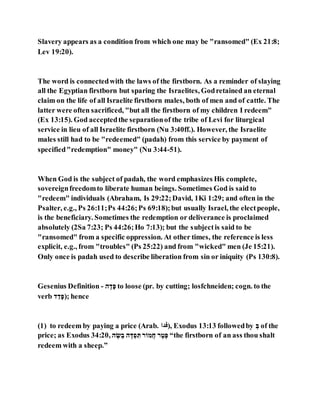 Slavery appears as a condition from which one may be "ransomed" (Ex 21:8;
Lev 19:20).
The word is connectedwith the laws of the firstborn. As a reminder of slaying
all the Egyptian firstborn but sparing the Israelites, Godretained an eternal
claim on the life of all Israelite firstborn males, both of men and of cattle. The
latter were often sacrificed, "but all the firstborn of my children I redeem"
(Ex 13:15). God acceptedthe separationof the tribe of Levi for liturgical
service in lieu of all Israelite firstborn (Nu 3:40ff.). However, the Israelite
males still had to be "redeemed" (padah) from this service by payment of
specified"redemption" money" (Nu 3:44-51).
When God is the subject of padah, the word emphasizes His complete,
sovereignfreedomto liberate human beings. Sometimes God is said to
"redeem" individuals (Abraham, Is 29:22;David, 1Ki 1:29; and often in the
Psalter, e.g., Ps 26:11;Ps 44:26;Ps 69:18);but usually Israel, the electpeople,
is the beneficiary. Sometimes the redemption or deliverance is proclaimed
absolutely (2Sa 7:23; Ps 44:26;Ho 7:13); but the subjectis said to be
"ransomed" from a specific oppression. At other times, the reference is less
explicit, e.g., from "troubles" (Ps 25:22) and from "wicked" men (Je 15:21).
Only once is padah used to describe liberation from sin or iniquity (Ps 130:8).
Gesenius Definition - ‫ג‬ ,‫ה‬,‫א‬ to loose (pr. by cutting; losfchneiden; cogn. to the
verb ‫ה‬ ַ‫ה‬,‫;)א‬ hence
(1) to redeem by paying a price (Arab. ‫,)ادف‬ Exodus 13:13 followedby ַ‫ה‬ of the
price; as Exodus 34:20, ‫ג‬ ‫א‬‫ט‬ ַ‫ר‬ ‫ג‬ ‫מא‬ ַ‫א‬ ְּ‫ת‬ ‫הֶּהֹוכ‬ ‫כ‬ ‫גא‬‫אא‬ “the firstborn of an ass thou shalt
redeem with a sheep.”
 