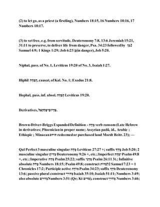 (2) to let go, as a priest (a firstling), Numbers 18:15, 16 Numbers 18:16, 17
Numbers 18:17.
(3) to setfree, e.g. from servitude, Deuteronomy 7:8, 13:6 Jeremiah15:21,
31:11 to preserve, to deliver life from danger, Psa. 34:23 followedby ִ ְּ‫2ה‬
Samuel 4:9; 1 Kings 1:29; Job 6:23 ַ‫(ה‬in danger), Job 5:20.
Niphal, pass. of No. 1, Leviticus 19:20 of No. 3, Isaiah1:27.
Hiphil ‫ג‬ ,‫מ‬ ַ‫א‬ ‫,גא‬ causat, ofKal. No. 1; Exodus 21:8.
Hophal, pass. inf. absol. ‫ג‬ ֹּ‫מ‬ ַ‫א‬ ,‫ג‬ Leviticus 19:20.
Derivatives, ‫א‬ֹּ‫ל‬ ַ‫ג‬ַ‫ה‬ ַ‫גֹוגְּא‬ ַ‫ה‬ ְּ‫.א‬
Brown-Driver-Briggs ExpandedDefinition - ‫ג‬ ,‫ה‬ ,‫ה‬ verb ransom (Late Hebrew
in derivatives; Phoenicianin proper name; Assyrian padû, id., Arabic ;
Ethiopic ; Minaean‫גגהא‬ redeemedor purchased land Mordt Beitr. 23); —
Qal Perfect3 masculine singular ‫ג‬ ,‫ה‬ ,‫ה‬ Leviticus 27:27 +; suffix ‫ג‬ ַ‫ה‬ ‫ד‬,‫ה‬ Job 5:20; 2
masculine singular ,‫גג‬ ְּ‫ה‬ ,‫ה‬ Deuteronomy 9:26 +, etc.;Imperfect ‫ג‬ ‫מא‬ ַ‫א‬ְּ‫ג‬ Psalm49:8
+, etc.;Imperative ‫ג‬ ֹּ‫ה‬ ַ‫ה‬ Psalm25:22; suffix ‫ג‬ְּ ֹּ‫ה‬ ַ‫ה‬ Psalm 26:11 3t.; Infinitive
absolute ‫ג‬ֵ‫ה‬ ,‫ה‬ Numbers 18:15; Psalm49:8; construct ‫ג‬ֵ‫מא‬ ַ‫א‬ ְּ‫2א‬ Samuel7:23 = 1
Chronicles 17:2; Participle active ‫ג‬ ‫הא‬ֵ‫הא‬ Psalm 34:23;suffix ‫ג‬ ַ‫ה‬ֵ‫ה‬ Deuteronomy
13:6; passive plural construct ‫ֹּג‬‫ד‬‫הּו‬ ַ‫ה‬ Isaiah 35:10;Isaiah 51:11;Numbers 3:49;
also absolute ‫ג‬ְּ‫הּוג‬ ַ‫ה‬Numbers 3:51 (Qr; Kt ‫,)אהגג‬ construct ‫ֹּג‬‫ג‬‫הּו‬ ַ‫ה‬ Numbers 3:46;
 