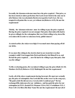Secondly, the kinsman-redeemermust have the price required . That price, as
has been stated, is sinless perfection. Our Lord Jesus Christis the only one in
all of history who was absolutely flawless in regardto God’s Law. He was
tempted in all points like we are, yet without sin (Hebrews 4:15). He met the
requirement!
Thirdly, the kinsman-redeemer must be willing to pay the price required.
Having the price required was not enough. That price-that sinless life-had to
be given willingly for the redemption. But was Christ willing to lay down His
own sinless life in order to redeemus lowly, pitiful sinners?
As stated earlier, the stakeswere high. It was much more than paying off all
our debts.
It was more like sitting in the electric chair in our stead, but even that
example is mild! God stepped into flesh and blood to kin Himself to us, and
He had the price required . . . now He had to be willing to pay that price. But
was He willing?
To His everlasting praise, He was indeed willing to pay the price (Ruth 4:4-10;
Matthew 26:39,42;Hebrews 12:2)! Hallelujah! He met the requirement!
Lastly, all of the above requirements having been met, He must now actually
pay the price of redemption. Our Lord did this on the cross!As the song says,
“He paid a debt He did not owe, I oweda debt I could not pay!” He has
exchangedHis sinlessnessfor our sinfulness, and has paid the price for our
redemption in FULL (Isaiah53:5; Romans 3:24-6, 5:8; 2 Corinthians 5:21; 1
Peter1:18- 21)! Bless His Holy Name!He met the requirement! He met all of
 