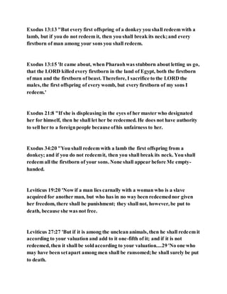Exodus 13:13 "But every first offspring of a donkey you shall redeem with a
lamb, but if you do not redeem it, then you shall break its neck;and every
firstborn of man among your sons you shall redeem.
Exodus 13:15 'It came about, when Pharaohwas stubborn about letting us go,
that the LORD killed every firstborn in the land of Egypt, both the firstborn
of man and the firstborn of beast. Therefore, I sacrifice to the LORD the
males, the first offspring of every womb, but every firstborn of my sons I
redeem.'
Exodus 21:8 "If she is displeasing in the eyes of her master who designated
her for himself, then he shall let her be redeemed. He does not have authority
to sell her to a foreignpeople because ofhis unfairness to her.
Exodus 34:20 "You shall redeem with a lamb the first offspring from a
donkey; and if you do not redeemit, then you shall break its neck. You shall
redeem all the firstborn of your sons. None shall appear before Me empty-
handed.
Leviticus 19:20 'Now if a man lies carnally with a woman who is a slave
acquired for another man, but who has in no way been redeemednor given
her freedom, there shall be punishment; they shall not, however, be put to
death, because she was not free.
Leviticus 27:27 'But if it is among the unclean animals, then he shall redeem it
according to your valuation and add to it one-fifth of it; and if it is not
redeemed, then it shall be soldaccording to your valuation....29 'No one who
may have been setapart among men shall be ransomed;he shall surely be put
to death.
 