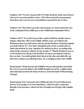 Numbers 3:46 "Forthe ransom of the 273 ofthe firstborn of the sons of Israel
who are in excessbeyond the Levites...49 So Mosestook the ransom money
from those who were in excess, beyondthose ransomed by the Levites;
Numbers 3:51 Then Moses gave the ransom money to Aaron and to his sons,
at the command of the LORD, just as the LORD had commanded Moses.
Numbers 18:15 "Everyfirst issue of the womb of all flesh, whether man or
animal, which they offer to the LORD, shall be yours; nevertheless the
firstborn of man you shall surely redeem, and the firstborn of unclean animals
you shall redeem. 16 "As to their redemption price, from a month old you
shall redeem them, by your valuation, five shekels in silver, according to the
shekelof the sanctuary, which is twenty gerahs. 17 "Butthe firstborn of an ox
or the firstborn of a sheep or the firstborn of a goat, you shall not redeem;
they are holy. You shall sprinkle their blood on the altar and shall offer up
their fat in smoke as an offering by fire, for a soothing aroma to the LORD.
Deuteronomy 7:8 but because the LORD loved you and kept the oath which
He swore to your forefathers, the LORD brought you out by a mighty hand
and redeemedyou from the house of slavery, from the hand of Pharaohking
of Egypt.
Deuteronomy 9:26 "I prayed to the LORD and said, 'O Lord GOD, do not
destroy Your people, even Your inheritance, whom You have redeemed
through Your greatness, whomYou have brought out of Egypt with a mighty
hand.
 