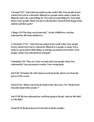 2 Samuel 7:23 "And what one nation on the earth is like Your people Israel,
whom God went to redeemfor Himself as a people and to make a name for
Himself, and to do a greatthing for You and awesome things for Your land,
before Your people whom You have redeemedfor Yourself from Egypt, from
nations and their gods?
1 Kings 1:29 The king vowed and said, "As the LORD lives, who has
redeemedmy life from all distress,
1 Chronicles 17:21 "And what one nation in the earth is like Your people
Israel, whom God went to redeemfor Himself as a people, to make You a
name by greatand terrible things, in driving out nations from before Your
people, whom You redeemedout of Egypt?
Nehemiah 1:10 "They are Your servants and Your people whom You
redeemedby Your greatpower and by Your strong hand.
Job 5:20 "In famine He will redeem you from death, And in war from the
powerof the sword.
Job 6:23 Or, 'Deliver me from the hand of the adversary,'Or, 'Redeem me
from the hand of the tyrants '?
Job 33:28 'He has redeemed my soul from going to the pit, And my life shall
see the light.'
Psalm25:22 RedeemIsrael, O God, Out of all his troubles.
 