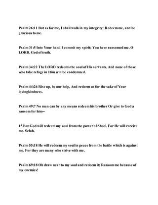 Psalm26:11 But as for me, I shall walk in my integrity; Redeemme, and be
gracious to me.
Psalm31:5 Into Your hand I commit my spirit; You have ransomed me, O
LORD, God of truth.
Psalm34:22 The LORD redeems the soul of His servants, And none of those
who take refuge in Him will be condemned.
Psalm44:26 Rise up, be our help, And redeem us for the sake of Your
lovingkindness.
Psalm49:7 No man canby any means redeem his brother Or give to God a
ransom for him--
15 But God will redeemmy soul from the powerof Sheol, For He will receive
me. Selah.
Psalm55:18 He will redeem my soul in peace from the battle which is against
me, For they are many who strive with me.
Psalm69:18 Oh draw near to my soul and redeem it; Ransomme because of
my enemies!
 