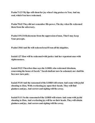 Psalm71:23 My lips will shout for joy when I sing praises to You; And my
soul, which You have redeemed.
Psalm78:42 They did not remember His power, The day when He redeemed
them from the adversary,
Psalm119:134 Redeemme from the oppressionof man, That I may keep
Your precepts.
Psalm130:8 And He will redeem IsraelFrom all his iniquities.
Isaiah1:27 Zion will be redeemed with justice And her repentant ones with
righteousness.
Isaiah29:22 Therefore thus says the LORD, who redeemedAbraham,
concerning the house of Jacob:"Jacobshallnot now be ashamed, nor shall his
face now turn pale;
Isaiah35:10 And the ransomed of the LORD will return And come with joyful
shouting to Zion, With everlasting joy upon their heads. They will find
gladness and joy, And sorrow and sighing will flee away.
Isaiah51:11 So the ransomedof the LORD will return And come with joyful
shouting to Zion, And everlasting joy will be on their heads. They will obtain
gladness and joy, And sorrow and sighing will flee away.
 