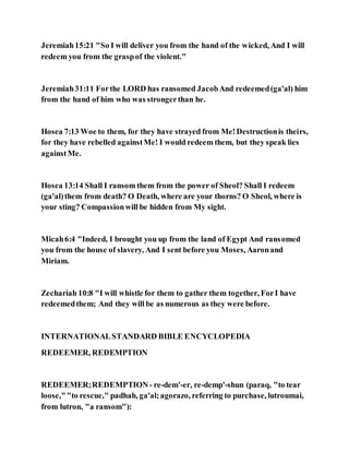 Jeremiah15:21 "So I will deliver you from the hand of the wicked, And I will
redeem you from the graspof the violent."
Jeremiah31:11 Forthe LORD has ransomed JacobAnd redeemed(ga'al) him
from the hand of him who was strongerthan he.
Hosea 7:13 Woe to them, for they have strayed from Me!Destructionis theirs,
for they have rebelled againstMe! I would redeem them, but they speak lies
againstMe.
Hosea 13:14 Shall I ransom them from the power of Sheol? Shall I redeem
(ga'al)them from death? O Death, where are your thorns? O Sheol, where is
your sting? Compassionwill be hidden from My sight.
Micah6:4 "Indeed, I brought you up from the land of Egypt And ransomed
you from the house of slavery, And I sent before you Moses, Aaronand
Miriam.
Zechariah 10:8 "I will whistle for them to gather them together, ForI have
redeemedthem; And they will be as numerous as they were before.
INTERNATIONALSTANDARD BIBLE ENCYCLOPEDIA
REDEEMER, REDEMPTION
REDEEMER;REDEMPTION- re-dem'-er, re-demp'-shun (paraq, "to tear
loose,""to rescue," padhah, ga'al;agorazo, referring to purchase, lutroumai,
from lutron, "a ransom"):
 