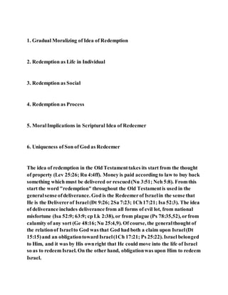 1. Gradual Moralizing of Idea of Redemption
2. Redemption as Life in Individual
3. Redemption as Social
4. Redemption as Process
5. MoralImplications in Scriptural Idea of Redeemer
6. Uniqueness of Son of God as Redeemer
The idea of redemption in the Old Testamenttakes its start from the thought
of property (Lev 25:26; Ru 4:4ff). Money is paid according to law to buy back
something which must be delivered or rescued(Nu 3:51; Neh 5:8). From this
start the word "redemption" throughout the Old Testamentis used in the
generalsense ofdeliverance. God is the Redeemerof Israelin the sense that
He is the Delivererof Israel(Dt 9:26; 2Sa 7:23; 1Ch17:21; Isa 52:3). The idea
of deliverance includes deliverance from all forms of evil lot, from national
misfortune (Isa 52:9; 63:9; cp Lk 2:38), or from plague (Ps 78:35,52), orfrom
calamity of any sort (Ge 48:16;Nu 25:4,9). Of course, the generalthought of
the relationof Israelto God was that God had both a claim upon Israel(Dt
15:15)and an obligationtoward Israel(1Ch 17:21; Ps 25:22). Israel belonged
to Him, and it was by His ownright that He could move into the life of Israel
so as to redeem Israel. On the other hand, obligationwas upon Him to redeem
Israel.
 