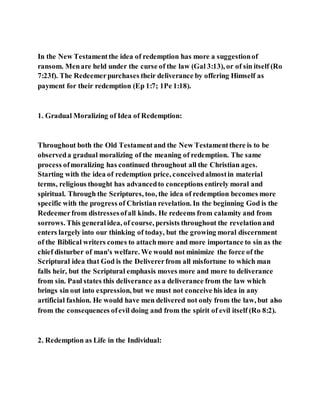 In the New Testamentthe idea of redemption has more a suggestionof
ransom. Menare held under the curse of the law (Gal 3:13), or of sin itself (Ro
7:23f). The Redeemerpurchases their deliverance by offering Himself as
payment for their redemption (Ep 1:7; 1Pe 1:18).
1. Gradual Moralizing of Idea of Redemption:
Throughout both the Old Testamentand the New Testamentthere is to be
observeda gradual moralizing of the meaning of redemption. The same
process ofmoralizing has continued throughout all the Christian ages.
Starting with the idea of redemption price, conceivedalmostin material
terms, religious thought has advancedto conceptions entirely moral and
spiritual. Through the Scriptures, too, the idea of redemption becomes more
specific with the progress of Christian revelation. In the beginning God is the
Redeemerfrom distressesofall kinds. He redeems from calamity and from
sorrows. This generalidea, of course, persists throughout the revelationand
enters largely into our thinking of today, but the growing moral discernment
of the Biblical writers comes to attachmore and more importance to sin as the
chief disturber of man's welfare. We would not minimize the force of the
Scriptural idea that God is the Delivererfrom all misfortune to which man
falls heir, but the Scriptural emphasis moves more and more to deliverance
from sin. Paul states this deliverance as a deliverance from the law which
brings sin out into expression, but we must not conceive his idea in any
artificial fashion. He would have men delivered not only from the law, but also
from the consequences ofevil doing and from the spirit of evil itself (Ro 8:2).
2. Redemption as Life in the Individual:
 