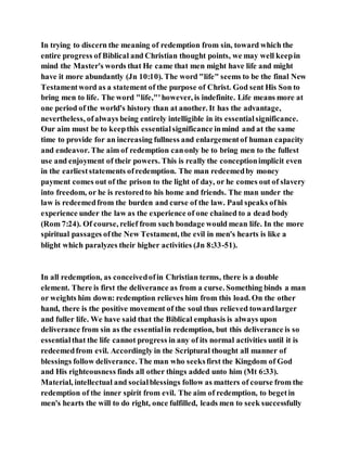 In trying to discern the meaning of redemption from sin, toward which the
entire progress of Biblical and Christian thought points, we may well keepin
mind the Master's words that He came that men might have life and might
have it more abundantly (Jn 10:10). The word "life" seems to be the final New
Testamentword as a statement of the purpose of Christ. God sent His Son to
bring men to life. The word "life,"'however, is indefinite. Life means more at
one period of the world's history than at another. It has the advantage,
nevertheless, ofalways being entirely intelligible in its essentialsignificance.
Our aim must be to keepthis essentialsignificance inmind and at the same
time to provide for an increasing fullness and enlargementof human capacity
and endeavor. The aim of redemption canonly be to bring men to the fullest
use and enjoyment of their powers. This is really the conceptionimplicit even
in the earlieststatements ofredemption. The man redeemedby money
payment comes out of the prison to the light of day, or he comes out of slavery
into freedom, or he is restoredto his home and friends. The man under the
law is redeemedfrom the burden and curse of the law. Paul speaks ofhis
experience under the law as the experience of one chained to a dead body
(Rom 7:24). Of course, relief from such bondage would mean life. In the more
spiritual passages ofthe New Testament, the evil in men's hearts is like a
blight which paralyzes their higher activities (Jn 8:33-51).
In all redemption, as conceivedofin Christian terms, there is a double
element. There is first the deliverance as from a curse. Something binds a man
or weights him down: redemption relieves him from this load. On the other
hand, there is the positive movement of the soul thus relieved towardlarger
and fuller life. We have said that the Biblical emphasis is always upon
deliverance from sin as the essentialin redemption, but this deliverance is so
essentialthat the life cannot progress in any of its normal activities until it is
redeemedfrom evil. Accordingly in the Scriptural thought all manner of
blessings follow deliverance. The man who seeksfirst the Kingdom of God
and His righteousness finds all other things added unto him (Mt 6:33).
Material, intellectual and socialblessings follow as matters of course from the
redemption of the inner spirit from evil. The aim of redemption, to begetin
men's hearts the will to do right, once fulfilled, leads men to seek successfully
 