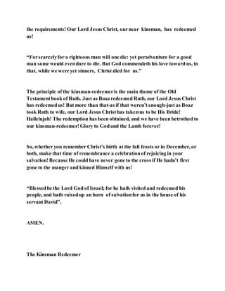 the requirements! Our Lord Jesus Christ, our near kinsman, has redeemed
us!
“Forscarcelyfor a righteous man will one die: yet peradventure for a good
man some would evendare to die. But God commendeth his love toward us, in
that, while we were yet sinners, Christ died for us.”
The principle of the kinsman-redeemeris the main theme of the Old
Testamentbook of Ruth. Just as Boazredeemed Ruth, our Lord Jesus Christ
has redeemedus! But more than that-as if that weren’t enough-just as Boaz
took Ruth to wife, our Lord Jesus Christhas takenus to be His Bride!
Hallelujah! The redemption has been obtained, and we have been betrothed to
our kinsman-redeemer!Glory to Godand the Lamb forever!
So, whether you remember Christ’s birth at the fall feasts or in December, or
both, make that time of remembrance a celebrationof rejoicing in your
salvation!Because He could have never gone to the cross if He hadn’t first
gone to the manger and kinned Himself with us!
“Blessedbe the Lord God of Israel; for he hath visited and redeemed his
people, and hath raisedup an horn of salvationfor us in the house of his
servant David”.
AMEN.
The Kinsman Redeemer
 