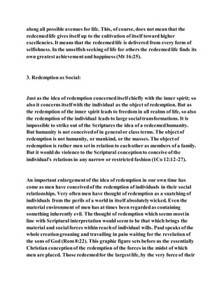 along all possible avenues for life. This, of course, does not mean that the
redeemedlife gives itself up to the cultivation of itself toward higher
excellencies. It means that the redeemedlife is delivered from every form of
selfishness. In the unselfish seeking of life for others the redeemedlife finds its
own greatestachievementand happiness (Mt 16:25).
3. Redemption as Social:
Just as the idea of redemption concerneditselfchiefly with the inner spirit; so
also it concerns itselfwith the individual as the object of redemption. But as
the redemption of the inner spirit leads to freedom in all realms of life, so also
the redemption of the individual leads to large socialtransformations. It is
impossible to strike out of the Scriptures the idea of a redeemedhumanity.
But humanity is not conceivedof in generalor class terms. The objectof
redemption is not humanity, or mankind, or the masses. The objectof
redemption is rather men setin relation to eachother as members of a family.
But it would do violence to the Scriptural conceptionto conceive ofthe
individual's relations in any narrow or restricted fashion (1Co 12:12-27).
An important enlargementof the idea of redemption in our own time has
come as men have conceivedof the redemption of individuals in their social
relationships. Very often men have thought of redemption as a snatching of
individuals from the perils of a world in itself absolutelywicked. Even the
material environment of men has at times been regardedas containing
something inherently evil. The thought of redemption which seems mostin
line with Scriptural interpretation would seem to be that which brings the
material and socialforces within reachof individual wills. Paul speaks ofthe
whole creationgroaning and travailing in pain waiting for the revelation of
the sons of God (Rom 8:22). This graphic figure sets before us the essentially
Christian conceptionof the redemption of the forces in the midst of which
men are placed. Those redeemedfor the largestlife, by the very force of their
 