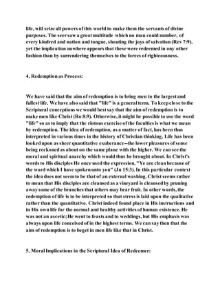 life, will seize all powers of this world to make them the servants of divine
purposes. The seersaw a greatmultitude which no man could number, of
every kindred and nation and tongue, shouting the joys of salvation (Rev 7:9),
yet the implication nowhere appears that these were redeemed in any other
fashion than by surrendering themselves to the forces of righteousness.
4. Redemption as Process:
We have said that the aim of redemption is to bring men to the largestand
fullest life. We have also said that "life" is a generalterm. To keepclose to the
Scriptural conceptions we would bestsay that the aim of redemption is to
make men like Christ (Ro 8:9). Otherwise, it might be possible to use the word
"life" so as to imply that the riotous exercise of the faculties is what we mean
by redemption. The idea of redemption, as a matter of fact, has been thus
interpreted in various times in the history of Christian thinking. Life has been
lookedupon as sheerquantitative exuberance--the lowerpleasures of sense
being reckonedas about on the same plane with the higher. We can see the
moral and spiritual anarchy which would thus be brought about. In Christ's
words to His disciples He once used the expression, "Ye are cleanbecause of
the word which I have spokenunto you" (Jn 15:3). In this particular context
the idea does not seemto be that of an external washing. Christ seems rather
to mean that His disciples are cleansedas a vineyard is cleansedby pruning
awaysome of the branches that others may bear fruit. In other words, the
redemption of life is to be interpreted so that stress is laid upon the qualitative
rather than the quantitative. Christ indeed found place in His instructions and
in His own life for the normal and healthy activities of human existence. He
was not an ascetic;He went to feasts and to weddings, but His emphasis was
always upon life conceivedof in the highest terms. We can saythen that the
aim of redemption is to beget in men life like that in Christ.
5. MoralImplications in the Scriptural Idea of Redeemer:
 