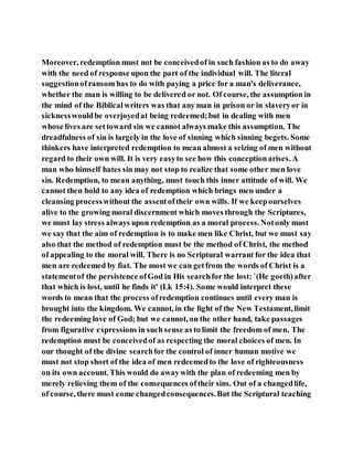 Moreover, redemption must not be conceivedof in such fashion as to do away
with the need of response upon the part of the individual will. The literal
suggestionofransom has to do with paying a price for a man's deliverance,
whether the man is willing to be delivered or not. Of course, the assumption in
the mind of the Biblicalwriters was that any man in prison or in slaveryor in
sicknesswouldbe overjoyedat being redeemed;but in dealing with men
whose lives are settoward sin we cannot always make this assumption. The
dreadfulness of sin is largely in the love of sinning which sinning begets. Some
thinkers have interpreted redemption to mean almost a seizing of men without
regard to their own will. It is very easyto see how this conceptionarises. A
man who himself hates sin may not stop to realize that some other men love
sin. Redemption, to mean anything, must touch this inner attitude of will. We
cannot then hold to any idea of redemption which brings men under a
cleansing processwithout the assentoftheir own wills. If we keepourselves
alive to the growing moral discernment which moves through the Scriptures,
we must lay stress always upon redemption as a moral process. Notonly must
we say that the aim of redemption is to make men like Christ, but we must say
also that the method of redemption must be the method of Christ, the method
of appealing to the moral will. There is no Scriptural warrant for the idea that
men are redeemed by fiat. The most we can getfrom the words of Christ is a
statementof the persistence ofGod in His searchfor the lost: `(He goeth)after
that which is lost, until he finds it' (Lk 15:4). Some would interpret these
words to mean that the process ofredemption continues until every man is
brought into the kingdom. We cannot, in the light of the New Testament, limit
the redeeming love of God; but we cannot, on the other hand, take passages
from figurative expressions in such sense as to limit the freedom of men. The
redemption must be conceivedof as respecting the moral choices of men. In
our thought of the divine searchfor the control of inner human motive we
must not stop short of the idea of men redeemedto the love of righteousness
on its own account. This would do awaywith the plan of redeeming men by
merely relieving them of the consequences oftheir sins. Out of a changedlife,
of course, there must come changedconsequences.But the Scriptural teaching
 