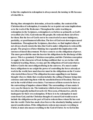 is that the emphasis in redemption is always moral, the turning to life because
of what life is.
Having thus attempted to determine, at leastin outline, the content of the
Christian idea of redemption, it remains for us to point out some implications
as to the work of the Redeemer. Throughoutthe entire teaching on
redemption in the Scriptures, redemption is set before us primarily as God's
own affair (Jn 3:16). Godredeems His people; He redeems them out of love
for them. But the love of God is not to be conceivedof as mere indulgence,
partiality, or good-humored affection. The love of God rests down upon moral
foundations. Throughout the Scriptures, therefore, we find implied often, if
not always clearlystated, the idea that God is under obligations to redeemHis
people. The progress oflater thinking has expanded this implication with
sureness ofmoral discernment. We have come to see the obligations of power.
The more powerful the man the heavier his obligations in the discharge of this
power. This is a genuinely Christian conception, and this Christian conception
we apply to the characterofGod, feeling confident that we are in line with
Scriptural teaching. Hence, we may put the obligations of God somewhatas
follows:God is the most obligatedbeing in the universe. If a man is under
heavy obligations to use aright the powerof controlling the forces alreadyat
work in the world, how much heavier must be the obligations on the Creator
who started these forces!The obligation becomes appalling to our human
thought when we think that creationincludes the calling of human beings into
existence and endowing them with the unsolicited boon of freedom. Men are
not in the world of their own choice. Vastmasses ofthem seemto be here as
the outworking of impulses almost blind. The surroundings of men make it
very easyfor them to sin. The tendencies which at leastseemto be innate are
too often tragicallyinclined toward evil. Men seem, of themselves, utterly
inadequate for their own redemption. If there is to be redemption it must
come from God, and the Christian thought of a moral God would seem to
include the obligation on the part of God to redeem those whom He has sent
into the world. Christ has made clearforever the absolutely binding nature of
moral considerations. If the obligationto redeem men meant everything to
Christ, it must also mean everything to the God of Christ. So we feel in line
 