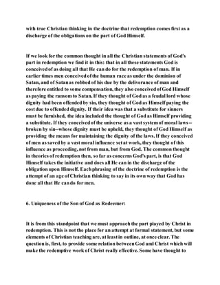 with true Christian thinking in the doctrine that redemption comes first as a
discharge of the obligations on the part of God Himself.
If we look for the common thought in all the Christian statements of God's
part in redemption we find it in this: that in all these statements God is
conceivedof as doing all that He can do for the redemption of man. If in
earlier times men conceivedofthe human race as under the dominion of
Satan, and of Satanas robbed of his due by the deliverance of man and
therefore entitled to some compensation, they also conceivedofGod Himself
as paying the ransom to Satan. If they thought of God as a feudal lord whose
dignity had been offended by sin, they thought of God as Himself paying the
costdue to offended dignity. If their idea was that a substitute for sinners
must be furnished, the idea included the thought of God as Himself providing
a substitute. If they conceivedof the universe as a vast systemof moral laws--
broken by sin--whose dignity must be upheld, they thought of God Himself as
providing the means for maintaining the dignity of the laws. If they conceived
of men as saved by a vast moral influence setat work, they thought of this
influence as proceeding, not from man, but from God. The common thought
in theories of redemption then, so far as concerns God's part, is that God
Himself takes the initiative and does all He can in the discharge of the
obligation upon Himself. Eachphrasing of the doctrine of redemption is the
attempt of an age of Christian thinking to say in its own way that God has
done all that He cando for men.
6. Uniqueness of the Son of God as Redeemer:
It is from this standpoint that we must approach the part played by Christ in
redemption. This is not the place for an attempt at formal statement, but some
elements of Christian teaching are, at leastin outline, at once clear. The
question is, first, to provide some relation betweenGod and Christ which will
make the redemptive work of Christ really effective. Some have thought to
 