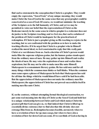find such a statementin the conceptionthat Christ is a prophet. They would
empty the expression, "Sonof God," of any unique meaning; they would
make Christ the Son of God in the same sense that any greatprophet could be
conceivedof as a son of God. Of course, we would not minimize the teaching
of the Scripture as to the full humanity of Christ, and yet we may be
permitted to voice our belief that the representationof Christ as the
Redeemermerely in the same sense in which a prophet is a redeemerdoes not
do justice to the Scripture teaching;and we feel, too, that such a solution of
the problem of Christ would be inadequate for the practicaltask of
redemption. If Christ is just a prophet giving us His teaching we rejoice in the
teaching, but we are confronted with the problem as to how to make the
teaching effective. If it be urged that Christ is a prophet who in Himself
realized the moral ideal, we feel constrainedto reply that this really puts
Christ at a vast distance from us. Such a doctrine of Christ's person would
make Him the supreme religious genius, but the human genius stands apart
from the ordinary mass of men. He may gather up into Himself and realize
the ideals of men; He may voice the aspirations of men and realize those
aspirations;but He may not be able to make men like unto Himself.
Shakespeare is a consummate literary genius. He has said once and for all
many things which the common man thinks or half thinks. When the common
man comes upon a phrase of Shakespeare he feels that Shakespearehas said
for all time the things which he would himself have said if he had been able.
But the appreciation of Shakespearedoes not make the ordinary man like
Shakespeare;the appreciationof Christ has not proved successfulin itself in
making men like unto Christ.
If, on the contrary, without attempting formal theologicalconstruction, we
put some real meaning into the idea of Christ as the Sonof Godand hold fast
to a unique relationship betweenChrist and God which makes Christ the
greatestgift that God can give us, we find indeed that Christ is lifted up to
essentiallydivine existence;but we find also that this divinity does not
estrange Him from us. Redemption becomes feasible, notmerely when we
have a revelation of how far up man cango, but when we have also a
revelation of how far down God can come. If we can think of God as having in
 