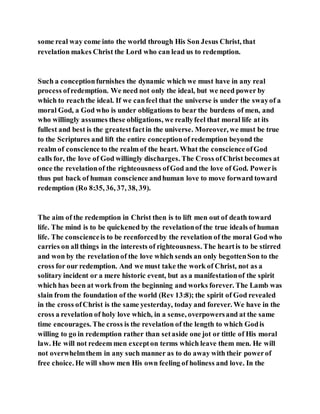 some real way come into the world through His Son Jesus Christ, that
revelation makes Christ the Lord who can lead us to redemption.
Such a conceptionfurnishes the dynamic which we must have in any real
process ofredemption. We need not only the ideal, but we need power by
which to reachthe ideal. If we canfeel that the universe is under the swayof a
moral God, a God who is under obligations to bear the burdens of men, and
who willingly assumes these obligations, we reallyfeel that moral life at its
fullest and best is the greatestfactin the universe. Moreover, we must be true
to the Scriptures and lift the entire conceptionof redemption beyond the
realm of conscience to the realm of the heart. What the conscienceofGod
calls for, the love of God willingly discharges. The Cross ofChrist becomes at
once the revelationof the righteousness ofGod and the love of God. Poweris
thus put back of human conscience andhuman love to move forward toward
redemption (Ro 8:35, 36, 37, 38, 39).
The aim of the redemption in Christ then is to lift men out of death toward
life. The mind is to be quickened by the revelationof the true ideals of human
life. The conscienceis to be reenforcedby the revelation of the moral God who
carries on all things in the interests of righteousness. The heartis to be stirred
and won by the revelationof the love which sends an only begottenSon to the
cross for our redemption. And we must take the work of Christ, not as a
solitary incident or a mere historic event, but as a manifestationof the spirit
which has been at work from the beginning and works forever. The Lamb was
slain from the foundation of the world (Rev 13:8); the spirit of God revealed
in the cross ofChrist is the same yesterday, today and forever. We have in the
cross a revelation of holy love which, in a sense, overpowersand at the same
time encourages. The cross is the revelation of the length to which Godis
willing to go in redemption rather than setaside one jot or tittle of His moral
law. He will not redeem men excepton terms which leave them men. He will
not overwhelmthem in any such manner as to do away with their powerof
free choice. He will show men His own feeling of holiness and love. In the
 