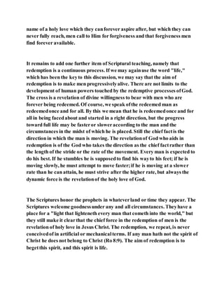 name of a holy love which they canforever aspire after, but which they can
never fully reach, men call to Him for forgiveness and that forgiveness men
find forever available.
It remains to add one further item of Scriptural teaching, namely that
redemption is a continuous process. If we may againuse the word "life,"
which has been the keyto this discussion, we may say that the aim of
redemption is to make men progressivelyalive. There are not limits to the
development of human powers touched by the redemptive processes ofGod.
The cross is a revelation of divine willingness to bear with men who are
forever being redeemed. Of course, we speak ofthe redeemed man as
redeemedonce and for all. By this we mean that he is redeemedonce and for
all in being facedabout and started in a right direction, but the progress
toward full life may be fasteror sloweraccording to the man and the
circumstances in the midst of which he is placed. Still the chief factis the
direction in which the man is moving. The revelationof God who aids in
redemption is of the God who takes the direction as the chief factrather than
the length of the stride or the rate of the movement. Every man is expected to
do his best. If he stumbles he is supposedto find his wayto his feet; if he is
moving slowly, he must attempt to move faster;if he is moving at a slower
rate than he can attain, he must strive after the higher rate, but always the
dynamic force is the revelationof the holy love of God.
The Scriptures honor the prophets in whateverland or time they appear. The
Scriptures welcome goodnessunder any and all circumstances. Theyhave a
place for a "light that lighteneth every man that cometh into the world," but
they still make it clearthat the chief force in the redemption of men is the
revelation of holy love in Jesus Christ. The redemption, we repeat, is never
conceivedof in artificial or mechanicalterms. If any man hath not the spirit of
Christ he does not belong to Christ (Ro 8:9). The aim of redemption is to
begetthis spirit, and this spirit is life.
 