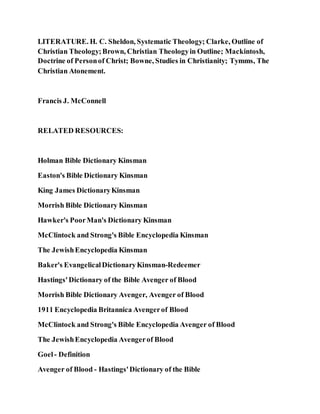LITERATURE. H. C. Sheldon, Systematic Theology; Clarke, Outline of
Christian Theology;Brown, Christian Theologyin Outline; Mackintosh,
Doctrine of Personof Christ; Bowne, Studies in Christianity; Tymms, The
Christian Atonement.
Francis J. McConnell
RELATED RESOURCES:
Holman Bible Dictionary Kinsman
Easton's Bible Dictionary Kinsman
King James DictionaryKinsman
Morrish Bible Dictionary Kinsman
Hawker's PoorMan's Dictionary Kinsman
McClintock and Strong's Bible Encyclopedia Kinsman
The JewishEncyclopedia Kinsman
Baker's EvangelicalDictionaryKinsman-Redeemer
Hastings'Dictionary of the Bible Avenger of Blood
Morrish Bible Dictionary Avenger, Avenger of Blood
1911 Encyclopedia Britannica Avengerof Blood
McClintock and Strong's Bible Encyclopedia Avenger of Blood
The JewishEncyclopedia Avengerof Blood
Goel- Definition
Avenger of Blood - Hastings'Dictionary of the Bible
 