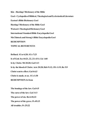 Kin - Hastings'Dictionary of the Bible
Goel- Cyclopedia of Biblical, TheologicalandEcclesiasticalLiterature
Easton's Bible Dictionary Goel
Hastings'Dictionary of the Bible Goel
Watson's TheologicalDictionaryGoel
International Standard Bible Encyclopedia Goel
McClintock and Strong's Bible Encyclopedia Goel
REDEMPTION
TOPICAL REFERENCES
Defined. 1Cor6:20; 1Co 7:23
Is of God. Isa 44:21, 22, 23;43:1; Lk 1:68
Is by Christ. Mt 20:28; Gal3:13
Is by the blood of Christ. Acts 20:28;Heb 9:12; 1Pe 1:19; Re 5:9
Christ sentto effect. Gal4:4,5
Christ is made, to us. 1Co 1:30
REDEMPTION:Is from
The bondage of the law. Gal 4:5
The curse of the law. Gal 3:13
The powerof sin. Ro 6:18,22
The powerof the grave. Ps 49:15
All troubles. Ps 25:22
 