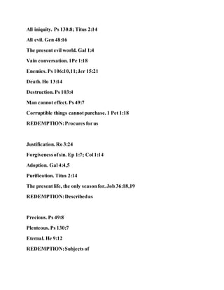 All iniquity. Ps 130:8; Titus 2:14
All evil. Gen 48:16
The present evil world. Gal 1:4
Vain conversation. 1Pe 1:18
Enemies. Ps 106:10,11;Jer 15:21
Death. Ho 13:14
Destruction. Ps 103:4
Man cannot effect. Ps 49:7
Corruptible things cannotpurchase. 1 Pet 1:18
REDEMPTION:Procures forus
Justification. Ro 3:24
Forgivenessofsin. Ep 1:7; Col1:14
Adoption. Gal 4:4,5
Purification. Titus 2:14
The present life, the only seasonfor. Job 36:18,19
REDEMPTION:Describedas
Precious. Ps 49:8
Plenteous. Ps 130:7
Eternal. He 9:12
REDEMPTION:Subjects of
 