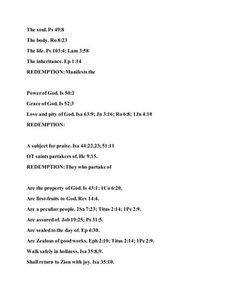 The soul. Ps 49:8
The body. Ro 8:23
The life. Ps 103:4; Lam 3:58
The inheritance. Ep 1:14
REDEMPTION:Manifests the
Powerof God. Is 50:2
Grace of God. Is 52:3
Love and pity of God. Isa 63:9; Jn 3:16; Ro 6:8; 1Jn 4:10
REDEMPTION:
A subject for praise. Isa 44:22,23;51:11
OT saints partakers of. He 9:15.
REDEMPTION:They who partake of
Are the property of God. Is 43:1; 1Co 6:20.
Are first-fruits to God. Rev 14:4.
Are a peculiar people. 2Sa 7:23; Titus 2:14; 1Pe 2:9.
Are assuredof. Job19:25; Ps 31:5.
Are sealedto the day of. Ep 4:30.
Are Zealous of goodworks. Eph 2:10; Titus 2:14; 1Pe 2:9.
Walk safely in holiness. Isa 35:8,9.
Shall return to Zion with joy. Isa 35:10.
 