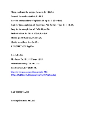 Alone can learn the songs ofheaven. Rev14:3,4.
Commit themselves to God. Ps 31:5.
Have an earnestof the completion of. Ep 1:14; 2Cor 1:22.
Wait for the completion of. Rom 8:23; Phil 3:20,21;Titus 2:11, 12, 13.
Pray for the completion of. Ps 26:11; 44:26.
Praise Godfor. Ps 71:23;103:4; Rev 5:9.
Should glorify God for. 1Cor 6:20.
Should be without fear. Is 43:1.
REDEMPTION:Typified
Israel. Ex 6:6.
Firstborn. Ex 13:11-15;Num 18:15.
Atonement-money. Ex 30:12-15.
Bond-servant. Lev 25:47-54.
https://www.preceptaustin.org/ruth_313-
18#goel%20isbe%20comparison%20w%20padah
RAY PRITCHARD
Redemption: Free At Last!
 