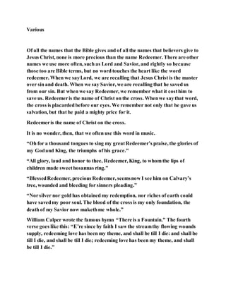 Various
Of all the names that the Bible gives and of all the names that believers give to
Jesus Christ, none is more precious than the name Redeemer. There are other
names we use more often, such as Lord and Savior, and rightly so because
those too are Bible terms, but no word touches the heart like the word
redeemer. When we sayLord, we are recalling that Jesus Christ is the master
over sin and death. When we say Savior, we are recalling that he saved us
from our sin. But when we say Redeemer, we remember what it costhim to
save us. Redeemeris the name of Christ on the cross. Whenwe saythat word,
the cross is placardedbefore our eyes. We remember not only that he gave us
salvation, but that he paid a mighty price for it.
Redeemeris the name of Christ on the cross.
It is no wonder, then, that we often use this word in music.
“Oh for a thousand tongues to sing my greatRedeemer’s praise, the glories of
my Godand King, the triumphs of his grace.”
“All glory, laud and honor to thee, Redeemer, King, to whom the lips of
children made sweethosannas ring.”
“BlessedRedeemer, precious Redeemer, seemsnow I see him on Calvary’s
tree, wounded and bleeding for sinners pleading.”
“Norsilver nor gold has obtained my redemption, nor riches of earth could
have savedmy poor soul. The blood of the cross is my only foundation, the
death of my Savior now makethme whole.”
William Calper wrote the famous hymn “There is a Fountain.” The fourth
verse goes like this: “E’re since by faith I saw the streamthy flowing wounds
supply, redeeming love has been my theme, and shall be till I die: and shall be
till I die, and shall be till I die; redeeming love has been my theme, and shall
be till I die.”
 
