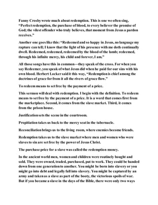 Fanny Crosbywrote much about redemption. This is one we often sing,
“Perfectredemption, the purchase of blood, to every believer the promise of
God; the vilest offender who truly believes, that moment from Jesus a pardon
receives.”
Another one goes like this: “Redeemedand so happy in Jesus, no language my
rapture can tell; I know that the light of his presence with me doth continually
dwell. Redeemed, redeemed, redeemedby the blood of the lamb; redeemed,
through his infinite mercy, his child and forever, I am.”
All those songs have this in common—they speak of the cross. Forwhen you
say Redeemer, you speak ofwhat Jesus did when he paid for our sins with his
own blood. Herbert Lockersaidit this way, “Redemptionis chief among the
doctrines of grace forfrom it all the rivers of grace flow.”
To redeem means to setfree by the payment of a price.
This sermon will deal with redemption. I begin with the definition. To redeem
means to setfree by the payment of a price. It is a word that comes first from
the marketplace. Second, it comes from the slave market. Third, it comes
from the prison house.
Justificationsets the scene in the courtroom.
Propitiation takes us back to the mercy seatin the tabernacle.
Reconciliationbrings us to the living room, where enemies become friends.
Redemption takes us to the slave marketwhere men and women who were
slaves to sin are setfree by the powerof Jesus Christ.
The purchase price for a slave was calledthe redemption money.
In the ancient world men, womenand children were routinely bought and
sold. They were owned, traded, purchased, put to work. They could be handed
down from one generationto another. You might be born into slavery or you
might go into debt and legally fall into slavery. You might be captured by an
army and takenas a slave as part of the booty, the victorious spoils of war.
But if you became a slave in the days of the Bible, there were only two ways
 